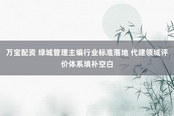 万宝配资 绿城管理主编行业标准落地 代建领域评价体系填补空白
