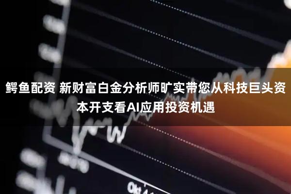 鳄鱼配资 新财富白金分析师旷实带您从科技巨头资本开支看AI应用投资机遇