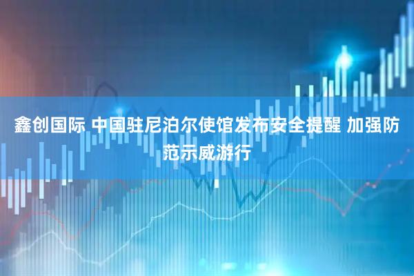 鑫创国际 中国驻尼泊尔使馆发布安全提醒 加强防范示威游行