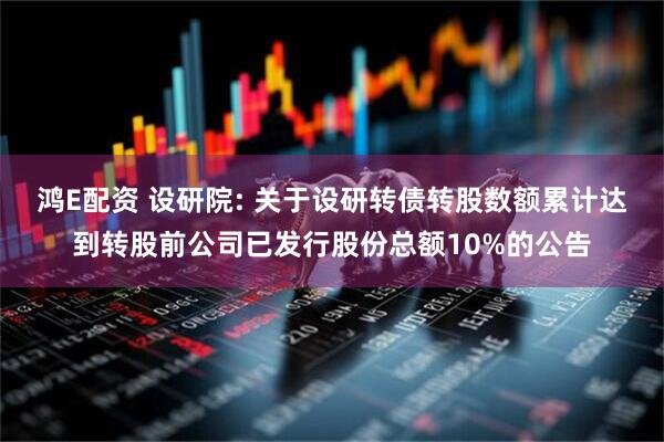 鸿E配资 设研院: 关于设研转债转股数额累计达到转股前公司已发行股份总额10%的公告