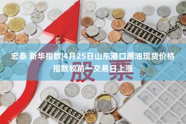 宏泰 新华指数|4月25日山东港口原油现货价格指数较前一交易日上涨