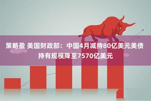 策略盈 美国财政部：中国4月减持80亿美元美债 持有规模降至7570亿美元