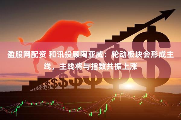 盈股网配资 和讯投顾陶亚威：轮动板块会形成主线，主线将与指数共振上涨